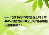 ipad可以下載360安全衛(wèi)士嗎（蘋果iPad要安裝360衛(wèi)士嗎?是手機(jī)版還是電腦版?）