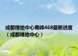 成都綠地中心蜀峰468最新進(jìn)度（成都綠地中心）