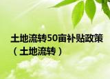 土地流轉(zhuǎn)50畝補(bǔ)貼政策（土地流轉(zhuǎn)）