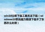 win10立即下載工具無(wú)法下載（windows10系統(tǒng)魔力極速下載不了東西怎么處理）