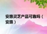 安惠靈芝產(chǎn)品可靠嗎（安惠）