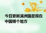 今日更新滿洲國是現(xiàn)在中國哪個地方