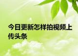 今日更新怎樣拍視頻上傳頭條