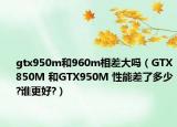 gtx950m和960m相差大嗎（GTX850M 和GTX950M 性能差了多少?誰(shuí)更好?）