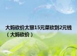 大媽砍價(jià)太狠15元菜砍到2元錢（大媽砍價(jià)）