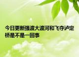 今日更新強(qiáng)渡大渡河和飛奪瀘定橋是不是一回事