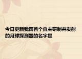 今日更新我國首個自主研制并發(fā)射的月球探測器的名字是