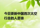 今日更新中國首次太空行走的人是誰
