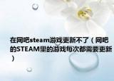 在網(wǎng)吧steam游戲更新不了（網(wǎng)吧的STEAM里的游戲每次都需要更新）