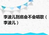 李波兒到底會不會唱歌（李波兒）