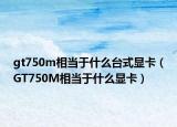 gt750m相當(dāng)于什么臺(tái)式顯卡（GT750M相當(dāng)于什么顯卡）