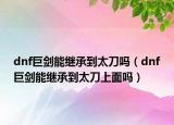 dnf巨劍能繼承到太刀嗎（dnf巨劍能繼承到太刀上面嗎）