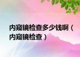 內(nèi)窺鏡檢查多少錢?。▋?nèi)窺鏡檢查）