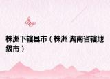 株洲下轄縣市（株洲 湖南省轄地級(jí)市）