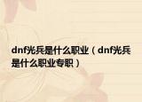 dnf光兵是什么職業(yè)（dnf光兵是什么職業(yè)專職）