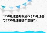 b950處理器升級到i5（I3處理器與B950處理器哪個更好?）