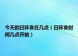 今天的日環(huán)食在幾點(diǎn)（日環(huán)食時(shí)間幾點(diǎn)開(kāi)始）