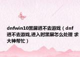 dnfwin10黑屏進不去游戲（dnf 進不去游戲,進入時黑屏怎么處理 求大神幫忙）