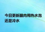 今日更新臘肉用熱水泡還是冷水