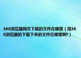 360瀏覽器網(wǎng)頁(yè)下載的文件在哪里（用360瀏覽器的下載下來(lái)的文件在哪里啊?）