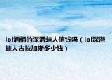 lol酒桶的深潛蛙人值錢嗎（lol深潛蛙人古拉加斯多少錢）
