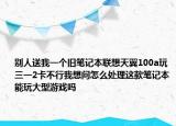 別人送我一個舊筆記本聯(lián)想天翼100a玩三一2卡不行我想問怎么處理這款筆記本能玩大型游戲嗎