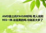 AMD推土機FX4100好嗎.有人說和955一樣.這是真的嗎.功耗差太多了