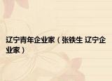 遼寧青年企業(yè)家（張鐵生 遼寧企業(yè)家）