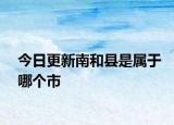 今日更新南和縣是屬于哪個(gè)市