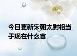 今日更新宋朝太尉相當(dāng)于現(xiàn)在什么官