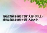 新冠疫苗緊急使用年齡擴大到3歲以上（新冠疫苗緊急使用年齡擴大到多少）