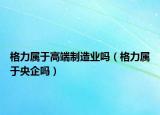 格力屬于高端制造業(yè)嗎（格力屬于央企嗎）