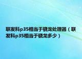 聯(lián)發(fā)科p35相當(dāng)于驍龍?zhí)幚砥鳎?lián)發(fā)科p35相當(dāng)于驍龍多少）