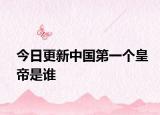 今日更新中國(guó)第一個(gè)皇帝是誰(shuí)