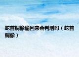 蛇首銅像偷回來會判刑嗎（蛇首銅像）