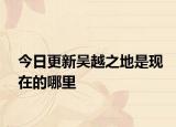 今日更新吳越之地是現(xiàn)在的哪里
