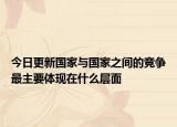 今日更新國(guó)家與國(guó)家之間的競(jìng)爭(zhēng)最主要體現(xiàn)在什么層面