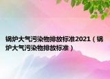 鍋爐大氣污染物排放標(biāo)準(zhǔn)2021（鍋爐大氣污染物排放標(biāo)準(zhǔn)）
