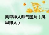 風(fēng)早神人帥氣圖片（風(fēng)早神人）