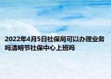 2022年4月5日社保局可以辦理業(yè)務嗎清明節(jié)社保中心上班嗎