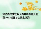 秭歸縣靈活就業(yè)人員養(yǎng)老在哪兒交費(fèi)2022社保怎么網(wǎng)上繳費(fèi)