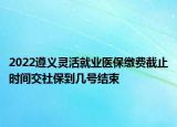 2022遵義靈活就業(yè)醫(yī)保繳費(fèi)截止時(shí)間交社保到幾號(hào)結(jié)束