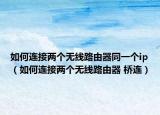 如何連接兩個(gè)無(wú)線路由器同一個(gè)ip（如何連接兩個(gè)無(wú)線路由器 橋連）