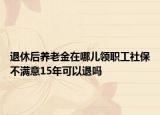 退休后養(yǎng)老金在哪兒領(lǐng)職工社保不滿意15年可以退嗎