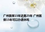 廣州醫(yī)保15年還是25年 廣州醫(yī)保15年可以辦退休嗎