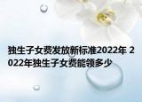 獨生子女費發(fā)放新標準2022年 2022年獨生子女費能領(lǐng)多少