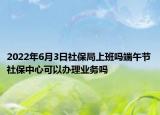 2022年6月3日社保局上班嗎端午節(jié)社保中心可以辦理業(yè)務(wù)嗎