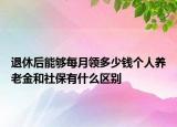 退休后能夠每月領多少錢個人養(yǎng)老金和社保有什么區(qū)別