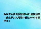 獨生子女費發(fā)放新規(guī)2021最新消息（獨生子女父母退休補貼2021年新標準）