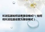 IE瀏覽器如何設(shè)置兼容模式?（如何將IE瀏覽器設(shè)置為兼容模式）